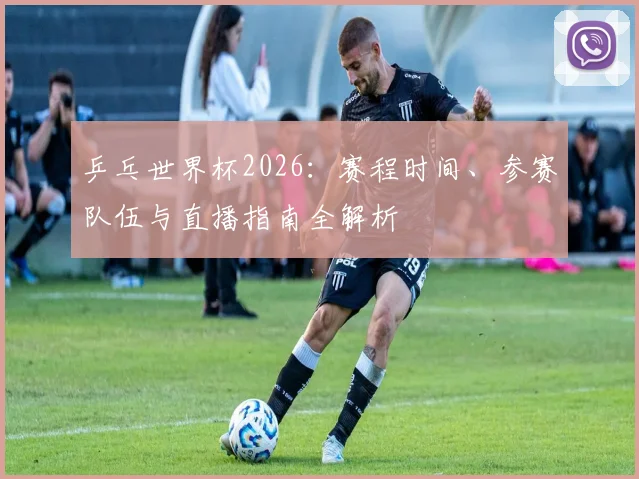 乒乓世界杯2026：赛程时间、参赛队伍与直播指南全解析