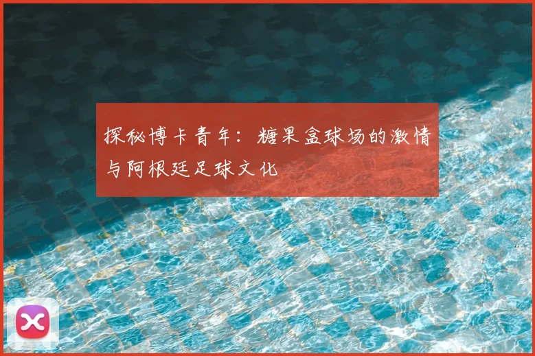 探秘博卡青年:糖果盒球场的激情与阿根廷足球文化