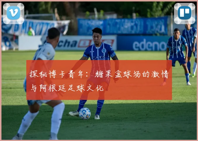 探秘博卡青年：糖果盒球场的激情与阿根廷足球文化